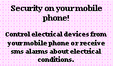 Text Box: Security on your mobile phone!
Control electrical devices from your mobile phone or receive sms alarms about electrical conditions.